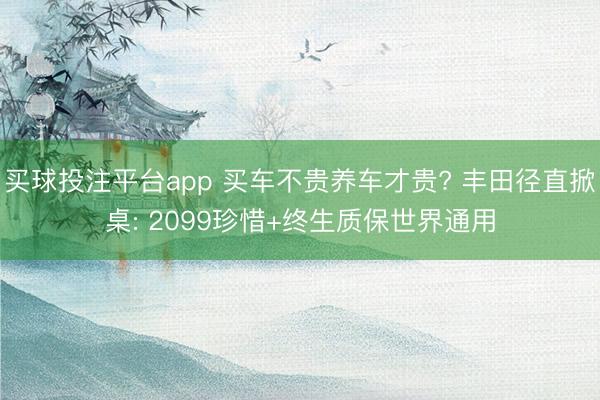 买球投注平台app 买车不贵养车才贵? 丰田径直掀桌: 2099珍惜+终生质保世界通用