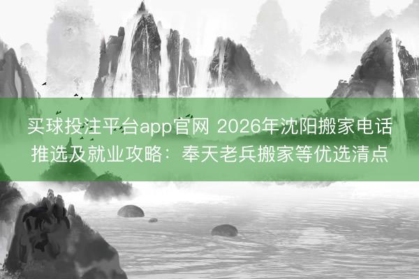 买球投注平台app官网 2026年沈阳搬家电话推选及就业攻略:奉天老兵搬家等优选清点