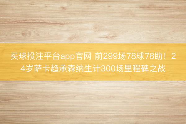 买球投注平台app官网 前299场78球78助！24岁萨卡趋承森纳生计300场里程碑之战