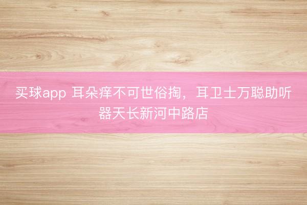 买球app 耳朵痒不可世俗掏，耳卫士万聪助听器天长新河中路店