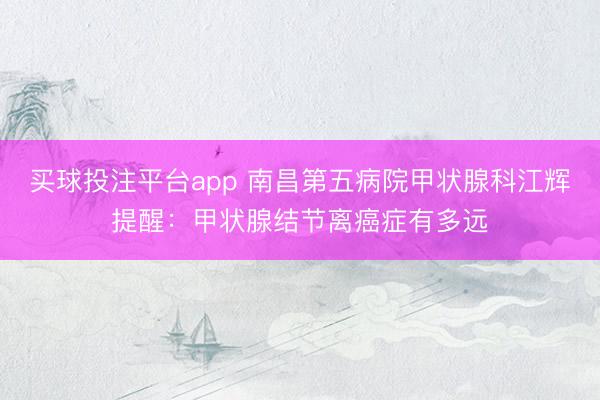 买球投注平台app 南昌第五病院甲状腺科江辉提醒：甲状腺结节离癌症有多远