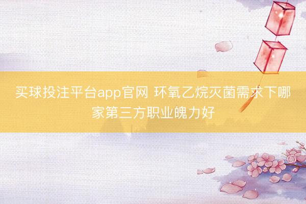 买球投注平台app官网 环氧乙烷灭菌需求下哪家第三方职业魄力好