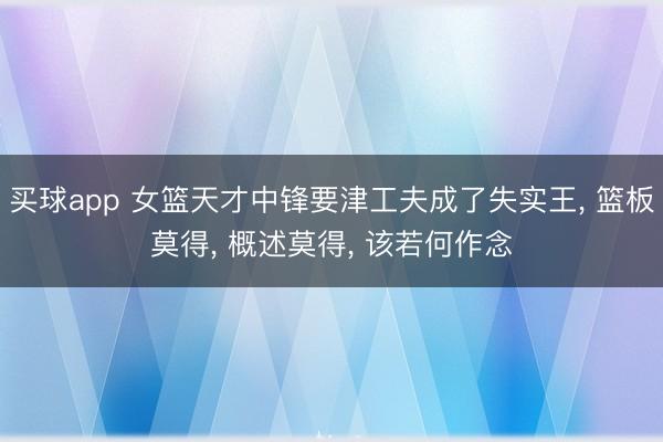 买球app 女篮天才中锋要津工夫成了失实王， 篮板莫得， 概述莫得， 该若何作念