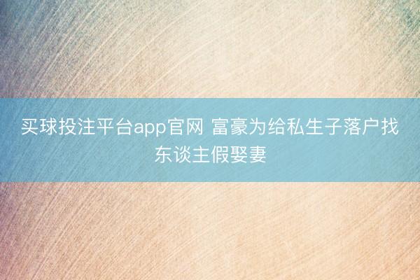 买球投注平台app官网 富豪为给私生子落户找东谈主假娶妻