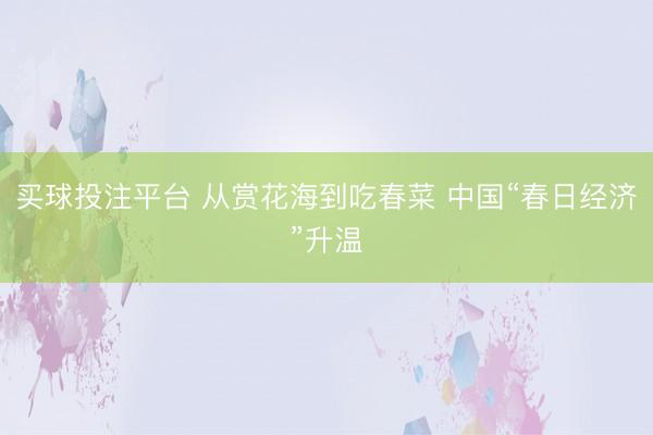 买球投注平台 从赏花海到吃春菜 中国“春日经济”升温