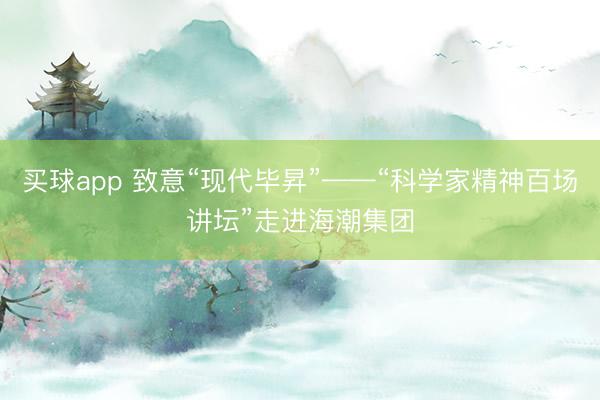 买球app 致意“现代毕昇”——“科学家精神百场讲坛”走进海潮集团