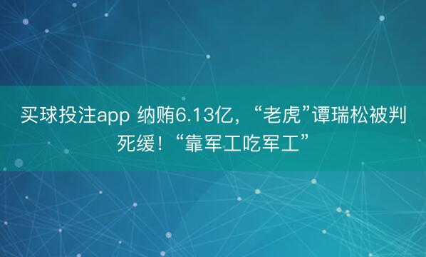 买球投注app 纳贿6.13亿，“老虎”谭瑞松被判死缓！“靠军工吃军工”