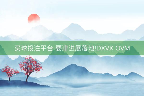 买球投注平台 要津进展落地!DXVX OVM