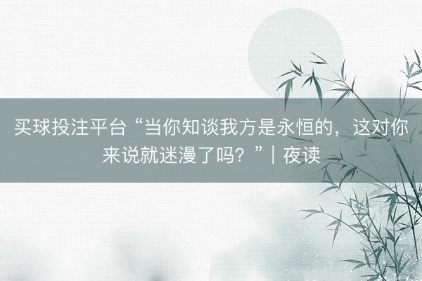 买球投注平台 “当你知谈我方是永恒的，这对你来说就迷漫了吗？”｜夜读