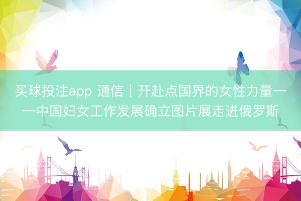 买球投注app 通信｜开赴点国界的女性力量——中国妇女工作发展确立图片展走进俄罗斯