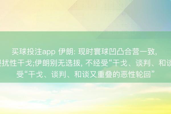 买球投注app 伊朗: 现时寰球凹凸合营一致， 共同起义不公平、侵扰性干戈;伊朗别无选拔， 不经受“干戈、谈判、和谈又重叠的恶性轮回”