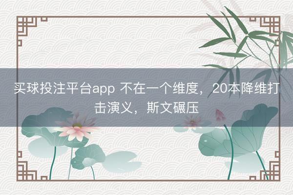 买球投注平台app 不在一个维度,20本降维打击演义,斯文碾压