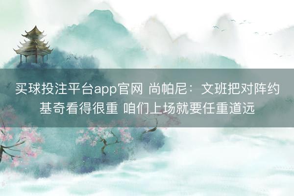 买球投注平台app官网 尚帕尼：文班把对阵约基奇看得很重 咱们上场就要任重道远
