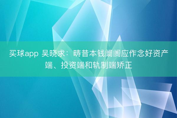 买球app 吴晓求：畴昔本钱阛阓应作念好资产端、投资端和轨制端矫正