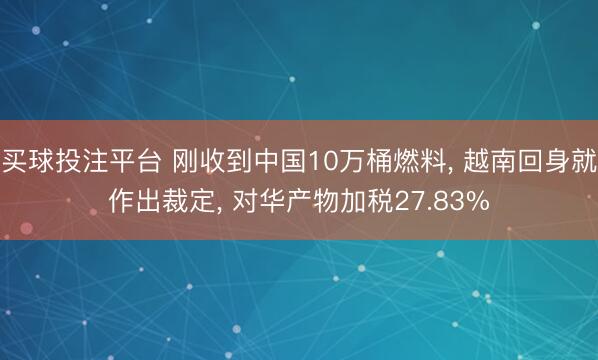 买球投注平台 刚收到中国10万桶燃料, 越南回身就作出裁定, 对华产物加税27.83%