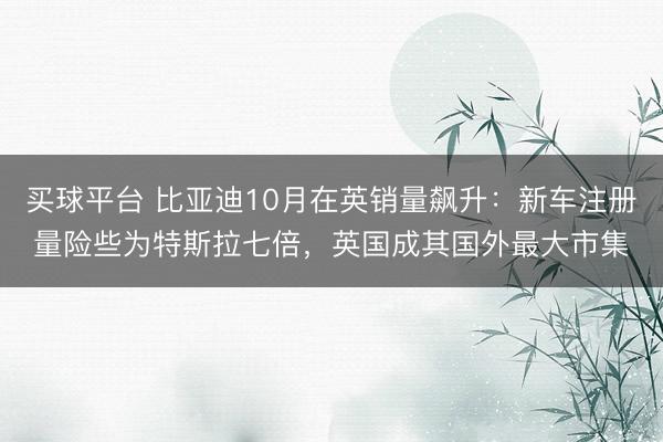 买球平台 比亚迪10月在英销量飙升：新车注册量险些为特斯拉七倍，英国成其国外最大市集