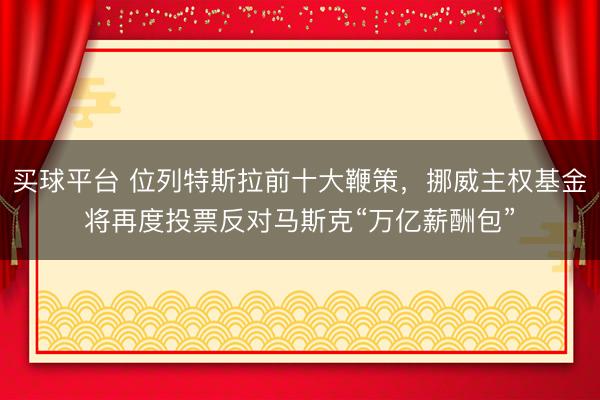 买球平台 位列特斯拉前十大鞭策，挪威主权基金将再度投票反对马斯克“万亿薪酬包”