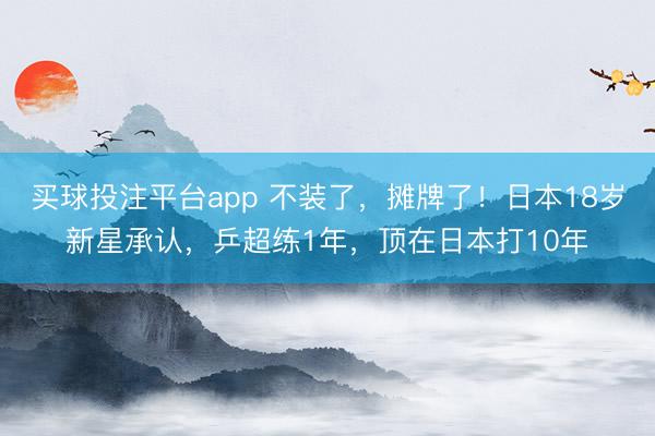 买球投注平台app 不装了,摊牌了!日本18岁新星承认,乒超练1年,顶在日本打10年