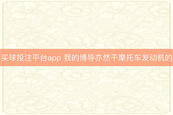 买球投注平台app 我的博导亦然干摩托车发动机的