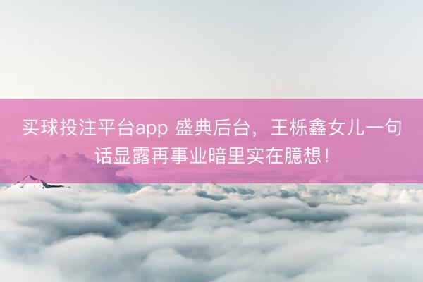 买球投注平台app 盛典后台,王栎鑫女儿一句话显露再事业暗里实在臆想!