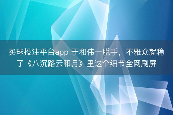 买球投注平台app 于和伟一脱手,不雅众就稳了《八沉路云和月》里这个细节全网刷屏