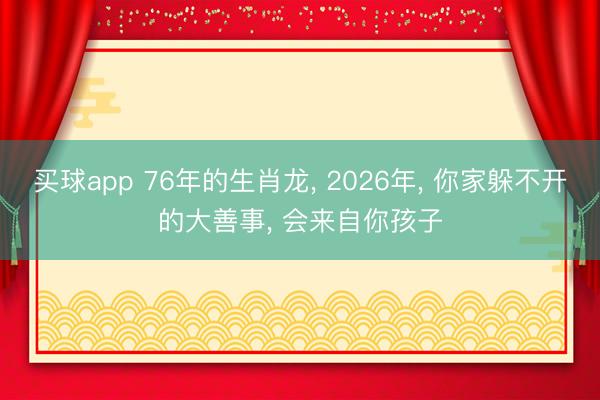 买球app 76年的生肖龙， 2026年， 你家躲不开的大善事， 会来自你孩子