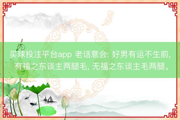 买球投注平台app 老话意会: 好男有运不生前， 有福之东谈主两腿毛， 无福之东谈主毛两腿。