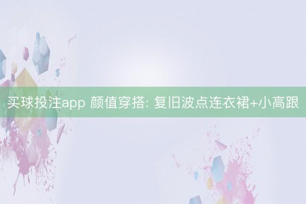 买球投注app 颜值穿搭: 复旧波点连衣裙+小高跟