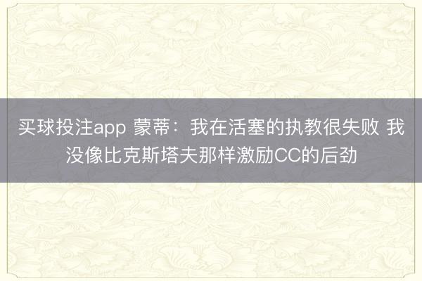 买球投注app 蒙蒂:我在活塞的执教很失败 我没像比克斯塔夫那样激励CC的后劲