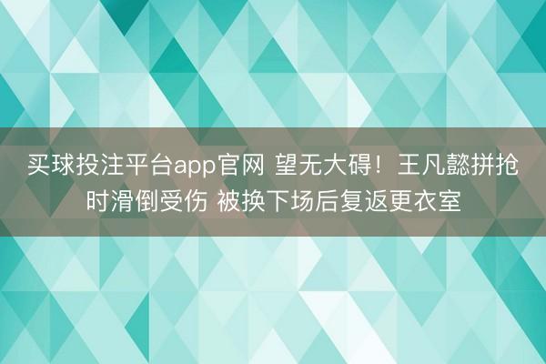 买球投注平台app官网 望无大碍！王凡懿拼抢时滑倒受伤 被换下场后复返更衣室