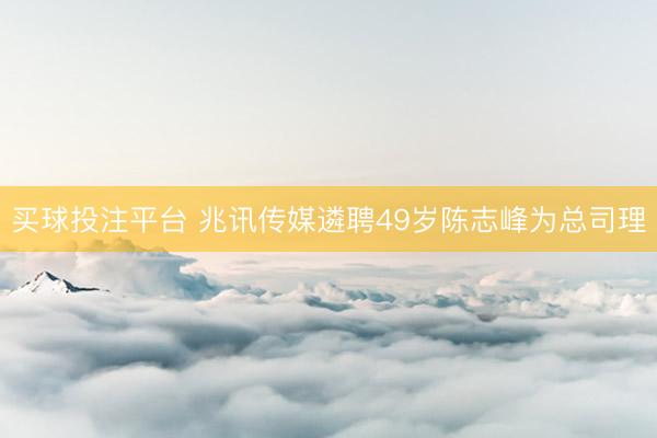 买球投注平台 兆讯传媒遴聘49岁陈志峰为总司理