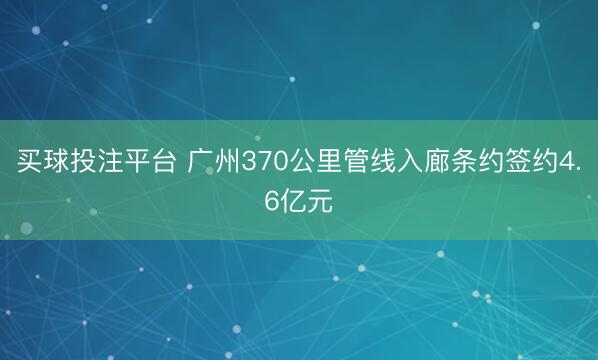 买球投注平台 广州370公里管线入廊条约签约4.6亿元