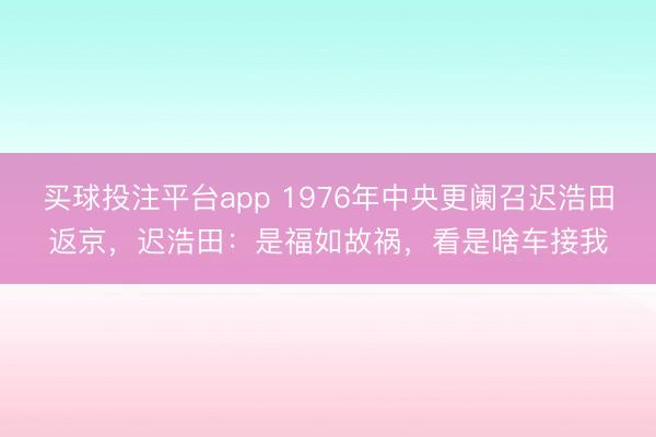 买球投注平台app 1976年中央更阑召迟浩田返京，迟浩田：是福如故祸，看是啥车接我