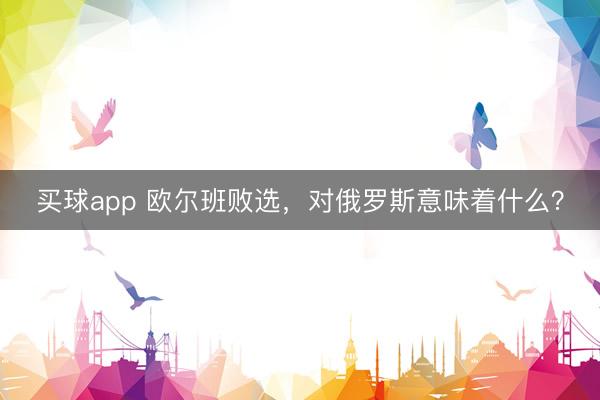 买球app 欧尔班败选，对俄罗斯意味着什么？