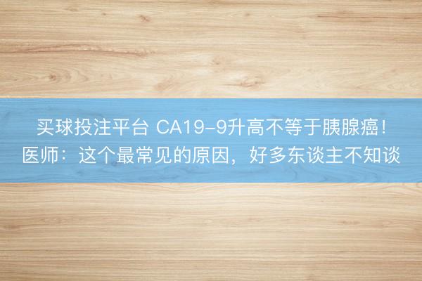 买球投注平台 CA19-9升高不等于胰腺癌!医师:这个最常见的原因,好多东谈主不知谈