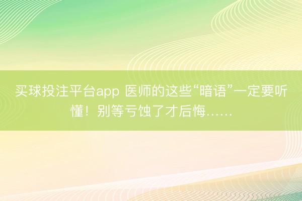 买球投注平台app 医师的这些“暗语”一定要听懂!别等亏蚀了才后悔……