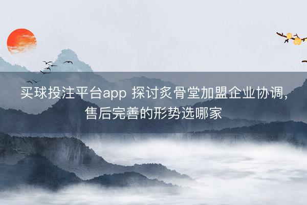 买球投注平台app 探讨炙骨堂加盟企业协调，售后完善的形势选哪家