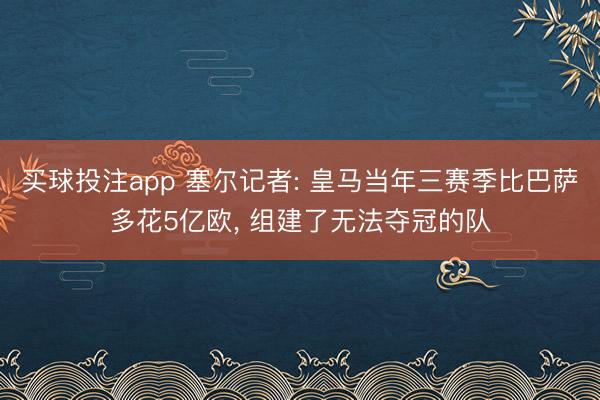 买球投注app 塞尔记者: 皇马当年三赛季比巴萨多花5亿欧， 组建了无法夺冠的队