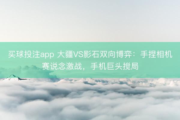买球投注app 大疆VS影石双向博弈：手捏相机赛说念激战，手机巨头搅局