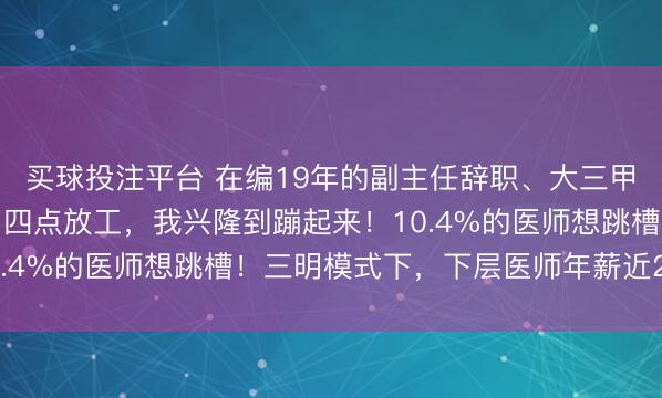 买球投注平台 在编19年的副主任辞职、大三甲医师纷繁跳槽到社区：四点放工，我兴隆到蹦起来！10.4%的医师想跳槽！三明模式下，下层医师年薪近20万！
