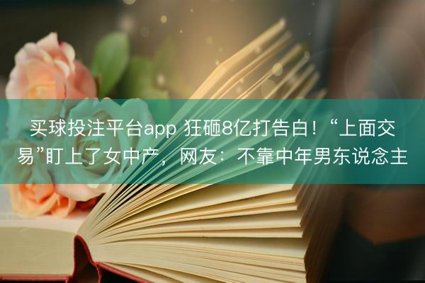 买球投注平台app 狂砸8亿打告白！“上面交易”盯上了女中产，网友：不靠中年男东说念主