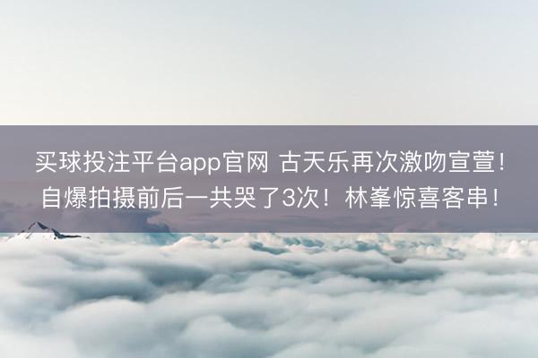 买球投注平台app官网 古天乐再次激吻宣萱！自爆拍摄前后一共哭了3次！林峯惊喜客串！