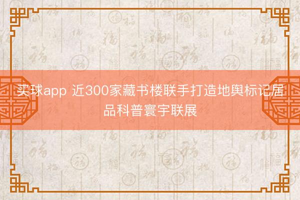 买球app 近300家藏书楼联手打造地舆标记居品科普寰宇联展