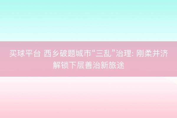 买球平台 西乡破题城市“三乱”治理: 刚柔并济解锁下层善治新旅途