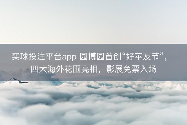 买球投注平台app 园博园首创“好苹友节”， 四大海外花圃亮相，影展免票入场