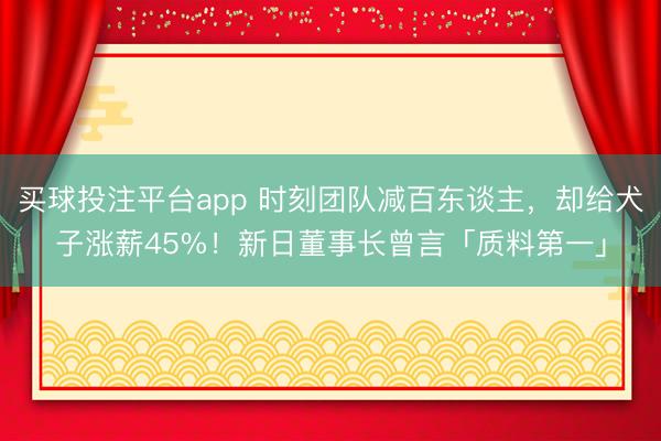 买球投注平台app 时刻团队减百东谈主，却给犬子涨薪45%！新日董事长曾言「质料第一」