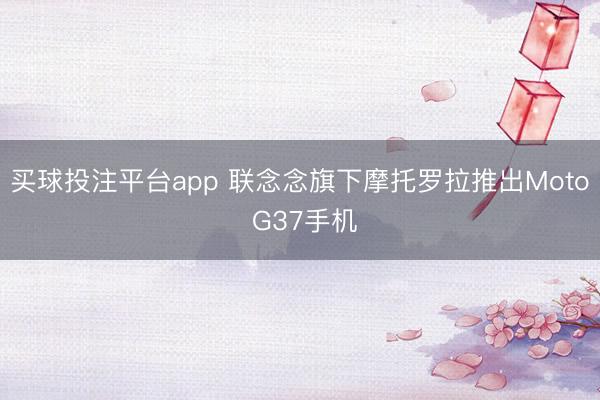 买球投注平台app 联念念旗下摩托罗拉推出Moto G37手机