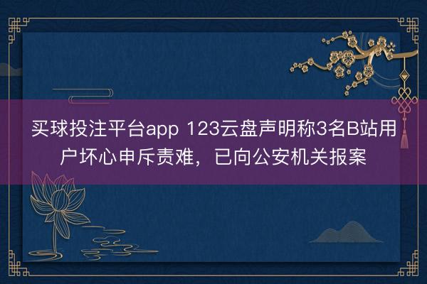 买球投注平台app 123云盘声明称3名B站用户坏心申斥责难，已向公安机关报案