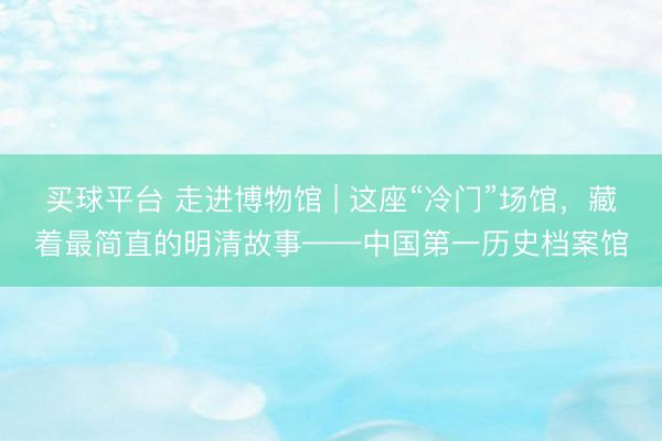 买球平台 走进博物馆 | 这座“冷门”场馆，藏着最简直的明清故事——中国第一历史档案馆