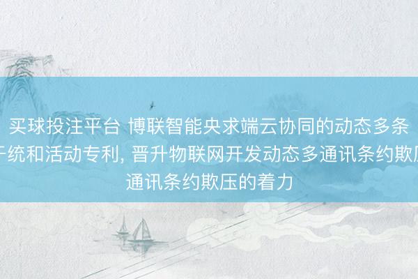 买球投注平台 博联智能央求端云协同的动态多条约网相干统和活动专利， 晋升物联网开发动态多通讯条约欺压的着力